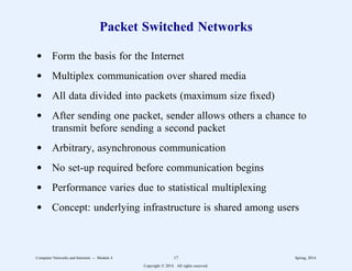 Packet Switched Networks
d Form the basis for the Internet
d Multiplex communication over shared media
d All data divided into packets (maximum size fixed)
d After sending one packet, sender allows others a chance to
transmit before sending a second packet
d Arbitrary, asynchronous communication
d No set-up required before communication begins
d Performance varies due to statistical multiplexing
d Concept: underlying infrastructure is shared among users
Computer Networks and Internets -- Module 4 17 Spring, 2014
Copyright  2014. All rights reserved.
 