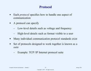 Protocol
d Each protocol specifies how to handle one aspect of
communication
d A protocol can specify
– Low-level details such as voltage and frequency
– High-level details such as format visible to a user
d Many individual communication protocol standards exist
d Set of protocols designed to work together is known as a
suite
– Example: TCP/ IP Internet protocol suite
Computer Networks and Internets -- Module 1 25 Spring, 2014
Copyright  2014. All rights reserved.
 