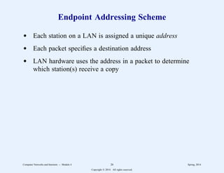 Endpoint Addressing Scheme
d Each station on a LAN is assigned a unique address
d Each packet specifies a destination address
d LAN hardware uses the address in a packet to determine
which station(s) receive a copy
Computer Networks and Internets -- Module 4 26 Spring, 2014
Copyright  2014. All rights reserved.
 