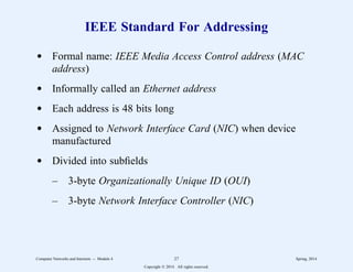 IEEE Standard For Addressing
d Formal name: IEEE Media Access Control address (MAC
address)
d Informally called an Ethernet address
d Each address is 48 bits long
d Assigned to Network Interface Card (NIC) when device
manufactured
d Divided into subfields
– 3-byte Organizationally Unique ID (OUI)
– 3-byte Network Interface Controller (NIC)
Computer Networks and Internets -- Module 4 27 Spring, 2014
Copyright  2014. All rights reserved.
 