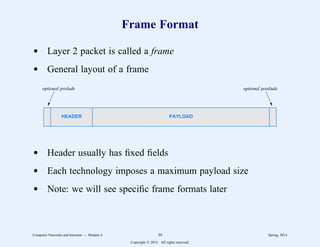 Frame Format
d Layer 2 packet is called a frame
d General layout of a frame
HEADER PAYLOAD
optional prelude optional postlude
d Header usually has fixed fields
d Each technology imposes a maximum payload size
d Note: we will see specific frame formats later
Computer Networks and Internets -- Module 4 30 Spring, 2014
Copyright  2014. All rights reserved.
 