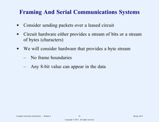 Framing And Serial Communications Systems
d Consider sending packets over a leased circuit
d Circuit hardware either provides a stream of bits or a stream
of bytes (characters)
d We will consider hardware that provides a byte stream
– No frame boundaries
– Any 8-bit value can appear in the data
Computer Networks and Internets -- Module 4 31 Spring, 2014
Copyright  2014. All rights reserved.
 