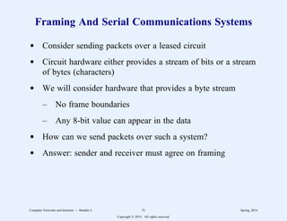 Framing And Serial Communications Systems
d Consider sending packets over a leased circuit
d Circuit hardware either provides a stream of bits or a stream
of bytes (characters)
d We will consider hardware that provides a byte stream
– No frame boundaries
– Any 8-bit value can appear in the data
d How can we send packets over such a system?
d Answer: sender and receiver must agree on framing
Computer Networks and Internets -- Module 4 31 Spring, 2014
Copyright  2014. All rights reserved.
 