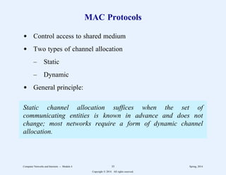MAC Protocols
d Control access to shared medium
d Two types of channel allocation
– Static
– Dynamic
d General principle:
Static channel allocation suffices when the set of
communicating entities is known in advance and does not
change; most networks require a form of dynamic channel
allocation.
Computer Networks and Internets -- Module 4 35 Spring, 2014
Copyright  2014. All rights reserved.
 