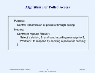 Algorithm For Polled Access
Purpose:
Control transmission of packets through polling
Method:
Controller repeats forever {
Select a station, S, and send a polling message to S;
Wait for S to respond by sending a packet or passing;
}
1
1
1
1
1
1
1
1
1
1
1
1
2
2222222222222222222222222222222222222222222222222222222
1
1
1
1
1
1
1
1
1
1
1
1
2
2222222222222222222222222222222222222222222222222222222
Computer Networks and Internets -- Module 4 39 Spring, 2014
Copyright  2014. All rights reserved.
 