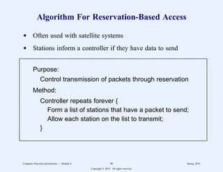 Algorithm For Reservation-Based Access
d Often used with satellite systems
d Stations inform a controller if they have data to send
Purpose:
Control transmission of packets through reservation
Method:
Controller repeats forever {
Form a list of stations that have a packet to send;
Allow each station on the list to transmit;
}
11
1
1
1
1
1
1
1
1
1
1
1
2
2222222222222222222222222222222222222222222222222222222
11
1
1
1
1
1
1
1
1
1
1
1
2
2222222222222222222222222222222222222222222222222222222
Computer Networks and Internets -- Module 4 40 Spring, 2014
Copyright  2014. All rights reserved.
 
