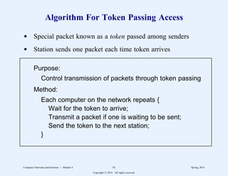 Algorithm For Token Passing Access
d Special packet known as a token passed among senders
d Station sends one packet each time token arrives
Purpose:
Control transmission of packets through token passing
Method:
Each computer on the network repeats {
Wait for the token to arrive;
Transmit a packet if one is waiting to be sent;
Send the token to the next station;
}
1
1
1
1
1
1
1
1
1
1
1
1
1
2
2222222222222222222222222222222222222222222222222222222
1
1
1
1
1
1
1
1
1
1
1
1
1
2
2222222222222222222222222222222222222222222222222222222
Computer Networks and Internets -- Module 4 41 Spring, 2014
Copyright  2014. All rights reserved.
 