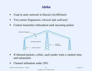 Aloha
d Used in early network in Hawaii (ALOHAnet)
d Two carrier frequencies, inbound and outbound
d Central transmitter rebroadcast each incoming packet
central
transmitter
outbound frequency
inbound frequency
outlying station
d If inbound packets collide, each sender waits a random time
and retransmits
d Channel utilization under 20%
Computer Networks and Internets -- Module 4 43 Spring, 2014
Copyright  2014. All rights reserved.
 