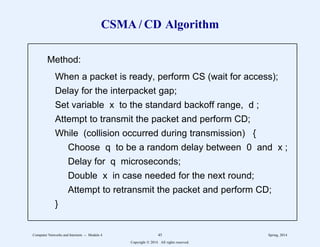 CSMA / CD Algorithm
Method:
When a packet is ready, perform CS (wait for access);
Delay for the interpacket gap;
Set variable x to the standard backoff range, d ;
Attempt to transmit the packet and perform CD;
While (collision occurred during transmission) {
Choose q to be a random delay between 0 and x ;
Delay for q microseconds;
Double x in case needed for the next round;
Attempt to retransmit the packet and perform CD;
}
11
1
1
1
1
1
1
1
1
1
1
1
1
1
1
1
1
1
2
2222222222222222222222222222222222222222222222222222222
11
1
1
1
1
1
1
1
1
1
1
1
1
1
1
1
1
1
2
2222222222222222222222222222222222222222222222222222222
Computer Networks and Internets -- Module 4 45 Spring, 2014
Copyright  2014. All rights reserved.
 