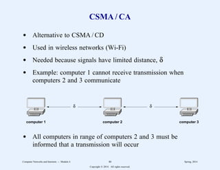 CSMA / CA
d Alternative to CSMA / CD
d Used in wireless networks (Wi-Fi)
d Needed because signals have limited distance, δ
d Example: computer 1 cannot receive transmission when
computers 2 and 3 communicate
computer 1 computer 2 computer 3
δ δ
d All computers in range of computers 2 and 3 must be
informed that a transmission will occur
Computer Networks and Internets -- Module 4 46 Spring, 2014
Copyright  2014. All rights reserved.
 