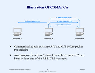 Illustration Of CSMA / CA
1: ready to send (RTS)
2: clear to send (CTS)
2: clear to send (CTS)
3: packet transmission
computer 1 computer 2 computer 3
d Communicating pair exchange RTS and CTS before packet
transmission
d Any computer less than δ away from either computer 2 or 3
hears at least one of the RTS / CTS messages
Computer Networks and Internets -- Module 4 47 Spring, 2014
Copyright  2014. All rights reserved.
 