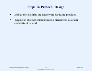 Steps In Protocol Design
d Look at the facilities the underlying hardware provides
d Imagine an abstract communication mechanism as a user
would like it to work
Computer Networks and Internets -- Module 1 27 Spring, 2014
Copyright  2014. All rights reserved.
 