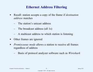 Ethernet Address Filtering
d Recall: station accepts a copy of the frame if destination
address matches
– The station’s unicast address
– The broadcast address (all 1s)
– A multicast address to which station is listening
d Other frames are ignored
d Promiscuous mode allows a station to receive all frames
regardless of address
– Basis of protocol analyzer software such as Wireshark
Computer Networks and Internets -- Module 4 51 Spring, 2014
Copyright  2014. All rights reserved.
 