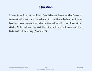 Question
If one is looking at the bits of an Ethernet frame as the frame is
transmitted across a wire, which bit specifies whether the frame
has been sent to a unicast destination address? Hint: look at the
48-bit MAC address format, the Ethernet header format and the
byte and bit ordering (Module 2).
Computer Networks and Internets -- Module 4 52 Spring, 2014
Copyright  2014. All rights reserved.
 
