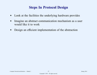 Steps In Protocol Design
d Look at the facilities the underlying hardware provides
d Imagine an abstract communication mechanism as a user
would like it to work
d Design an efficient implementation of the abstraction
Computer Networks and Internets -- Module 1 27 Spring, 2014
Copyright  2014. All rights reserved.
 