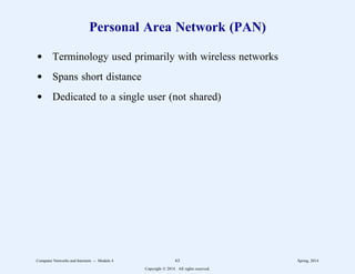 Personal Area Network (PAN)
d Terminology used primarily with wireless networks
d Spans short distance
d Dedicated to a single user (not shared)
Computer Networks and Internets -- Module 4 63 Spring, 2014
Copyright  2014. All rights reserved.
 
