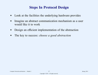 Steps In Protocol Design
d Look at the facilities the underlying hardware provides
d Imagine an abstract communication mechanism as a user
would like it to work
d Design an efficient implementation of the abstraction
d The key to success: choose a good abstraction
Computer Networks and Internets -- Module 1 27 Spring, 2014
Copyright  2014. All rights reserved.
 