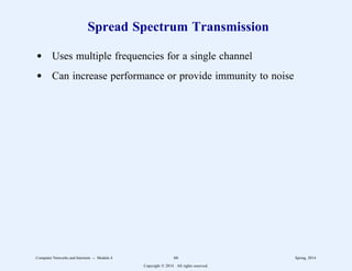 Spread Spectrum Transmission
d Uses multiple frequencies for a single channel
d Can increase performance or provide immunity to noise
Computer Networks and Internets -- Module 4 66 Spring, 2014
Copyright  2014. All rights reserved.
 
