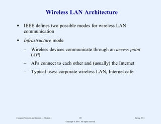 Wireless LAN Architecture
d IEEE defines two possible modes for wireless LAN
communication
d Infrastructure mode
– Wireless devices communicate through an access point
(AP)
– APs connect to each other and (usually) the Internet
– Typical uses: corporate wireless LAN, Internet cafe
Computer Networks and Internets -- Module 4 68 Spring, 2014
Copyright  2014. All rights reserved.
 