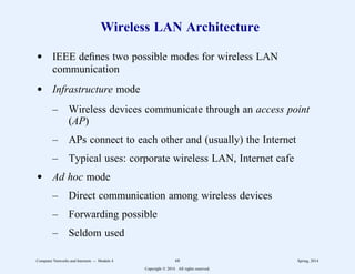 Wireless LAN Architecture
d IEEE defines two possible modes for wireless LAN
communication
d Infrastructure mode
– Wireless devices communicate through an access point
(AP)
– APs connect to each other and (usually) the Internet
– Typical uses: corporate wireless LAN, Internet cafe
d Ad hoc mode
– Direct communication among wireless devices
– Forwarding possible
– Seldom used
Computer Networks and Internets -- Module 4 68 Spring, 2014
Copyright  2014. All rights reserved.
 