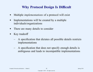 Why Protocol Design Is Difficult
d Multiple implementations of a protocol will exist
d Implementations will be created by a multiple
individuals/organizations
d There are many details to consider
d Key tradeoff
– A specification that dictates all possible details restricts
implementations
– A specification that does not specify enough details is
ambiguous and leads to incompatible implementations
Computer Networks and Internets -- Module 1 28 Spring, 2014
Copyright  2014. All rights reserved.
 