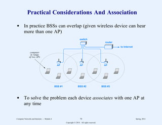 Practical Considerations And Association
d In practice BSSs can overlap (given wireless device can hear
more than one AP)
BSS #1 BSS #2 BSS #3
switch
AP AP AP
router
to Internet
computer
in range
of two APs
d To solve the problem each device associates with one AP at
any time
Computer Networks and Internets -- Module 4 70 Spring, 2014
Copyright  2014. All rights reserved.
 