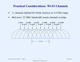 Practical Considerations: Wi-Fi Channels
d 11 channels defined for North America in 2.4 GHz range
d Bad news: 22 MHz bandwidth means channels overlap
1: 2.412
2: 2.417
3: 2.422
4: 2.427
5: 2.432
6: 2.437
7: 2.442
8: 2.447
9: 2.452
10: 2.457
11: 2.462
22 MHz
Computer Networks and Internets -- Module 4 71 Spring, 2014
Copyright  2014. All rights reserved.
 