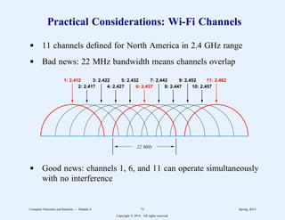 Practical Considerations: Wi-Fi Channels
d 11 channels defined for North America in 2.4 GHz range
d Bad news: 22 MHz bandwidth means channels overlap
1: 2.412
2: 2.417
3: 2.422
4: 2.427
5: 2.432
6: 2.437
7: 2.442
8: 2.447
9: 2.452
10: 2.457
11: 2.462
22 MHz
d Good news: channels 1, 6, and 11 can operate simultaneously
with no interference
Computer Networks and Internets -- Module 4 71 Spring, 2014
Copyright  2014. All rights reserved.
 