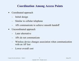 Coordination Among Access Points
d Coordinated approach
– Initial design
– Similar to cellular telephone
– APs communicate to achieve smooth handoff
d Uncoordinated approach
– Later alternative
– APs do not communicate
– Wireless device changes association when communication
with an AP lost
– Lower overall cost
Computer Networks and Internets -- Module 4 73 Spring, 2014
Copyright  2014. All rights reserved.
 