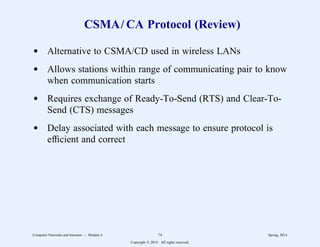 CSMA/ CA Protocol (Review)
d Alternative to CSMA/CD used in wireless LANs
d Allows stations within range of communicating pair to know
when communication starts
d Requires exchange of Ready-To-Send (RTS) and Clear-To-
Send (CTS) messages
d Delay associated with each message to ensure protocol is
efficient and correct
Computer Networks and Internets -- Module 4 74 Spring, 2014
Copyright  2014. All rights reserved.
 