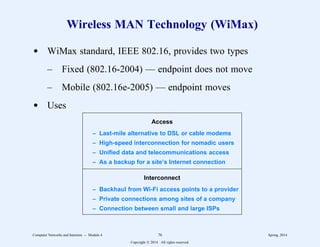 Wireless MAN Technology (WiMax)
d WiMax standard, IEEE 802.16, provides two types
– Fixed (802.16-2004) — endpoint does not move
– Mobile (802.16e-2005) — endpoint moves
d Uses 2
2222222222222222222222222222222222222222222222222222
Access
– Last-mile alternative to DSL or cable modems
– High-speed interconnection for nomadic users
– Unified data and telecommunications access
– As a backup for a site’s Internet connection
2
2222222222222222222222222222222222222222222222222222
Interconnect
– Backhaul from Wi-Fi access points to a provider
– Private connections among sites of a company
– Connection between small and large ISPs
2
2222222222222222222222222222222222222222222222222222
1
1
1
1
1
1
1
1
1
1
1
1
1
1
1
1
1
1
1
1
1
1
1
1
1
1
1
1
1
1
1
1
1
1
Computer Networks and Internets -- Module 4 76 Spring, 2014
Copyright  2014. All rights reserved.
 