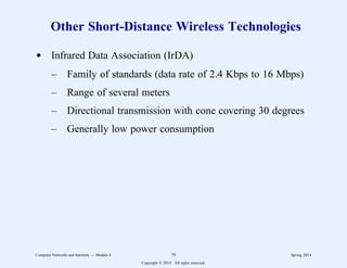 Other Short-Distance Wireless Technologies
d Infrared Data Association (IrDA)
– Family of standards (data rate of 2.4 Kbps to 16 Mbps)
– Range of several meters
– Directional transmission with cone covering 30 degrees
– Generally low power consumption
Computer Networks and Internets -- Module 4 79 Spring, 2014
Copyright  2014. All rights reserved.
 