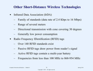 Other Short-Distance Wireless Technologies
d Infrared Data Association (IrDA)
– Family of standards (data rate of 2.4 Kbps to 16 Mbps)
– Range of several meters
– Directional transmission with cone covering 30 degrees
– Generally low power consumption
d Radio Frequency IDentification (RFID) tags
– Over 140 RFID standards exist
– Passive RFID tags draw power from reader’s signal
– Active RFID tags contain a multi-year battery
– Frequencies from less than 100 MHz to 868-954 MHz
Computer Networks and Internets -- Module 4 79 Spring, 2014
Copyright  2014. All rights reserved.
 