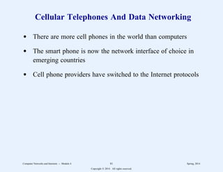 Cellular Telephones And Data Networking
d There are more cell phones in the world than computers
d The smart phone is now the network interface of choice in
emerging countries
d Cell phone providers have switched to the Internet protocols
Computer Networks and Internets -- Module 4 81 Spring, 2014
Copyright  2014. All rights reserved.
 
