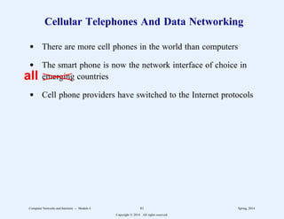 Cellular Telephones And Data Networking
d There are more cell phones in the world than computers
d The smart phone is now the network interface of choice in
emerging countries
d Cell phone providers have switched to the Internet protocols
all
Computer Networks and Internets -- Module 4 81 Spring, 2014
Copyright  2014. All rights reserved.
 