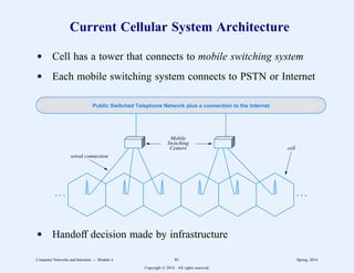 Current Cellular System Architecture
d Cell has a tower that connects to mobile switching system
d Each mobile switching system connects to PSTN or Internet
. . . . . .
Public Switched Telephone Network plus a connection to the Internet
wired connection
Mobile
Switching
Centers cell
d Handoff decision made by infrastructure
Computer Networks and Internets -- Module 4 81 Spring, 2014
Copyright  2014. All rights reserved.
 