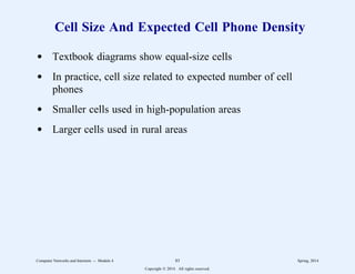 Cell Size And Expected Cell Phone Density
d Textbook diagrams show equal-size cells
d In practice, cell size related to expected number of cell
phones
d Smaller cells used in high-population areas
d Larger cells used in rural areas
Computer Networks and Internets -- Module 4 83 Spring, 2014
Copyright  2014. All rights reserved.
 