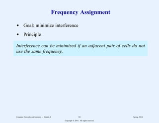 Frequency Assignment
d Goal: minimize interference
d Principle
Interference can be minimized if an adjacent pair of cells do not
use the same frequency.
Computer Networks and Internets -- Module 4 84 Spring, 2014
Copyright  2014. All rights reserved.
 