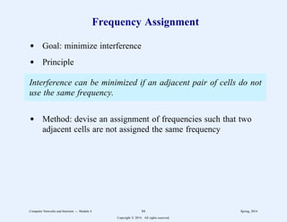 Frequency Assignment
d Goal: minimize interference
d Principle
Interference can be minimized if an adjacent pair of cells do not
use the same frequency.
d Method: devise an assignment of frequencies such that two
adjacent cells are not assigned the same frequency
Computer Networks and Internets -- Module 4 84 Spring, 2014
Copyright  2014. All rights reserved.
 