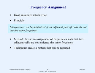 Frequency Assignment
d Goal: minimize interference
d Principle
Interference can be minimized if an adjacent pair of cells do not
use the same frequency.
d Method: devise an assignment of frequencies such that two
adjacent cells are not assigned the same frequency
d Technique: create a pattern that can be repeated
Computer Networks and Internets -- Module 4 84 Spring, 2014
Copyright  2014. All rights reserved.
 
