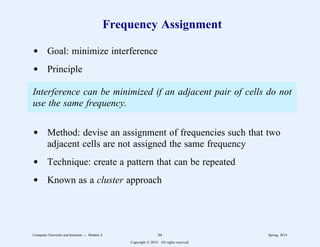 Frequency Assignment
d Goal: minimize interference
d Principle
Interference can be minimized if an adjacent pair of cells do not
use the same frequency.
d Method: devise an assignment of frequencies such that two
adjacent cells are not assigned the same frequency
d Technique: create a pattern that can be repeated
d Known as a cluster approach
Computer Networks and Internets -- Module 4 84 Spring, 2014
Copyright  2014. All rights reserved.
 