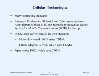 Cellular Technologies
d Many competing standards
d European Conference Of Postal and Telecommunications
Administrators chose a TDMA technology known as Global
System for Mobile Communications (GSM) for Europe
d In US, each carrier created its own standards
– Motorola created iDEN using TDMA
– Others adopted IS-95A, which uses CDMA
d Japan chose PDC, which uses TDMA
Computer Networks and Internets -- Module 4 88 Spring, 2014
Copyright  2014. All rights reserved.
 