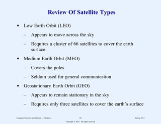 Review Of Satellite Types
d Low Earth Orbit (LEO)
– Appears to move across the sky
– Requires a cluster of 66 satellites to cover the earth
surface
d Medium Earth Orbit (MEO)
– Covers the poles
– Seldom used for general communication
d Geostationary Earth Orbit (GEO)
– Appears to remain stationary in the sky
– Requires only three satellites to cover the earth’s surface
Computer Networks and Internets -- Module 4 92 Spring, 2014
Copyright  2014. All rights reserved.
 
