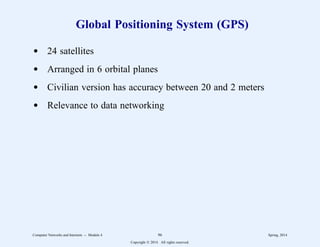 Global Positioning System (GPS)
d 24 satellites
d Arranged in 6 orbital planes
d Civilian version has accuracy between 20 and 2 meters
d Relevance to data networking
Computer Networks and Internets -- Module 4 96 Spring, 2014
Copyright  2014. All rights reserved.
 