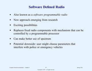Software Defined Radio
d Also known as a software programmable radio
d New approach emerging from research
d Exciting possibilities
d Replaces fixed radio components with mechanism that can be
controlled by a programmable processor
d Can make better use of spectrum
d Potential downside: user might choose parameters that
interfere with police or emergency vehicles
Computer Networks and Internets -- Module 4 97 Spring, 2014
Copyright  2014. All rights reserved.
 