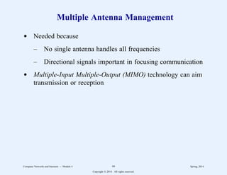 Multiple Antenna Management
d Needed because
– No single antenna handles all frequencies
– Directional signals important in focusing communication
d Multiple-Input Multiple-Output (MIMO) technology can aim
transmission or reception
Computer Networks and Internets -- Module 4 99 Spring, 2014
Copyright  2014. All rights reserved.
 