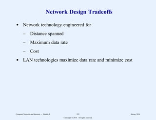 Network Design Tradeoffs
d Network technology engineered for
– Distance spanned
– Maximum data rate
– Cost
d LAN technologies maximize data rate and minimize cost
Computer Networks and Internets -- Module 4 101 Spring, 2014
Copyright  2014. All rights reserved.
 