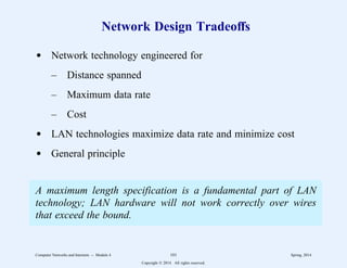 Network Design Tradeoffs
d Network technology engineered for
– Distance spanned
– Maximum data rate
– Cost
d LAN technologies maximize data rate and minimize cost
d General principle
A maximum length specification is a fundamental part of LAN
technology; LAN hardware will not work correctly over wires
that exceed the bound.
Computer Networks and Internets -- Module 4 101 Spring, 2014
Copyright  2014. All rights reserved.
 