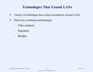 Technologies That Extend LANs
d Variety of techniques have been invented to extend LANs
d Three key extension technologies
– Fiber modems
– Repeaters
– Bridges
Computer Networks and Internets -- Module 4 102 Spring, 2014
Copyright  2014. All rights reserved.
 