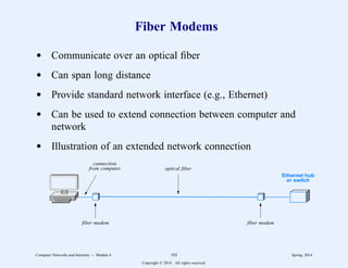 Fiber Modems
d Communicate over an optical fiber
d Can span long distance
d Provide standard network interface (e.g., Ethernet)
d Can be used to extend connection between computer and
network
d Illustration of an extended network connection
Ethernet hub
or switch
connection
from computer
fiber modem fiber modem
optical fiber
Computer Networks and Internets -- Module 4 103 Spring, 2014
Copyright  2014. All rights reserved.
 